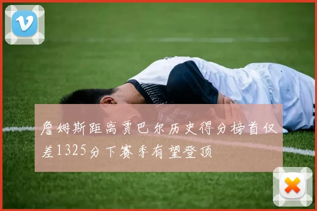 詹姆斯距离贾巴尔历史得分榜首仅差1325分下赛季有望登顶