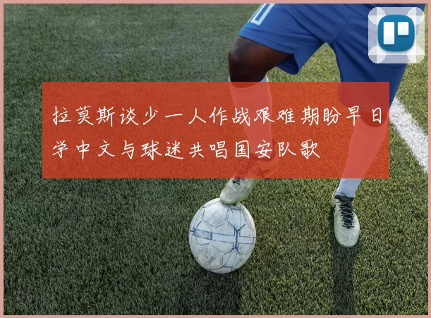 拉莫斯谈少一人作战艰难期盼早日学中文与球迷共唱国安队歌