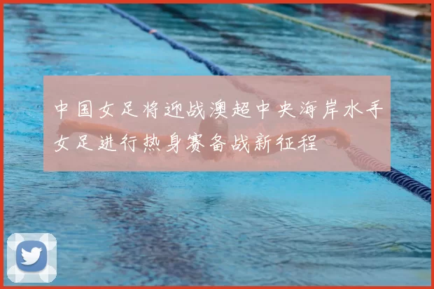 中国女足将迎战澳超中央海岸水手女足进行热身赛备战新征程
