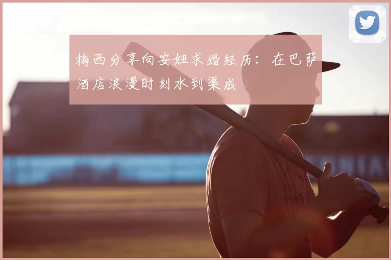 梅西分享向安妞求婚经历:在巴萨酒店浪漫时刻水到渠成