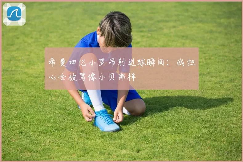 希曼回忆小罗吊射进球瞬间：我担心会被骂像小贝那样