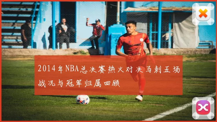 2014年NBA总决赛热火对决马刺五场战况与冠军归属回顾