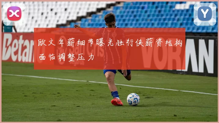 欧文年薪细节曝光独行侠薪资结构面临调整压力
