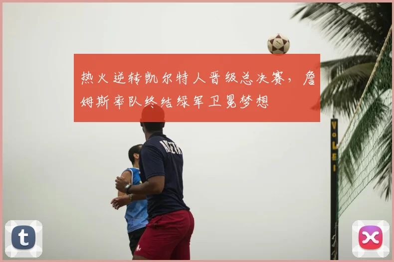 热火逆转凯尔特人晋级总决赛,詹姆斯率队终结绿军卫冕梦想