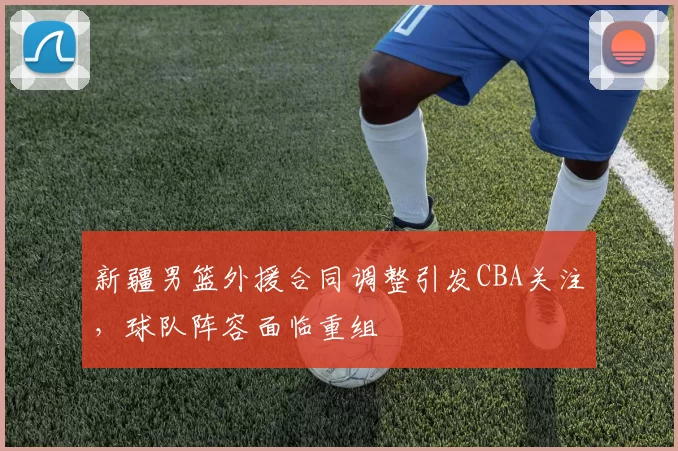 新疆男篮外援合同调整引发CBA关注,球队阵容面临重组