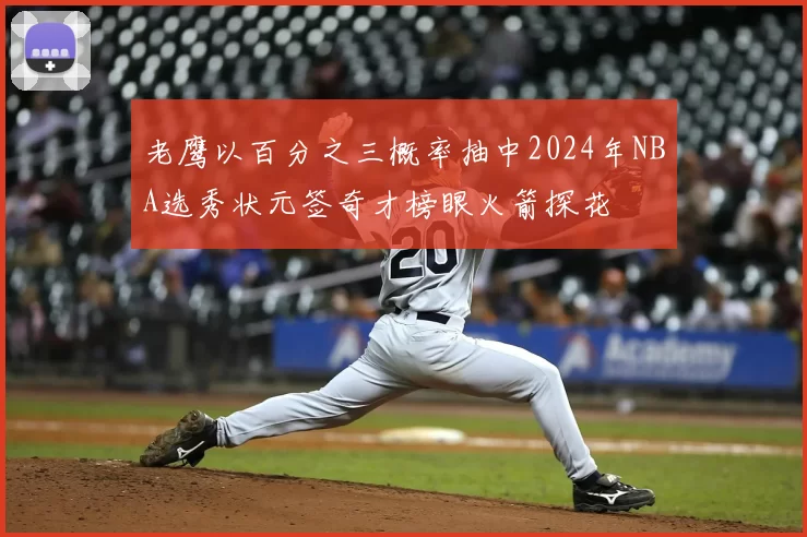 老鹰以百分之三概率抽中2024年NBA选秀状元签奇才榜眼火箭探花