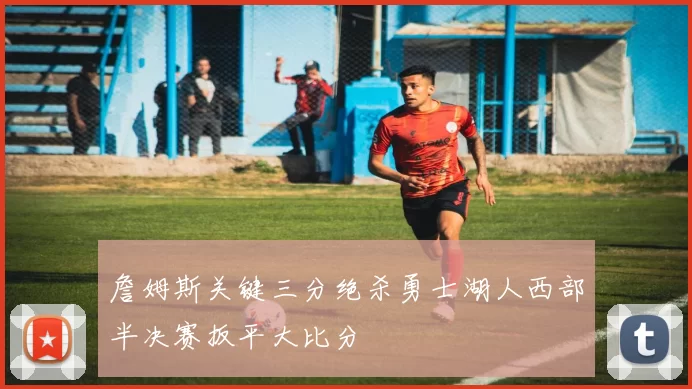 詹姆斯关键三分绝杀勇士湖人西部半决赛扳平大比分
