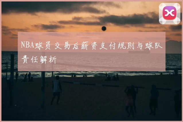NBA球员交易后薪资支付规则与球队责任解析