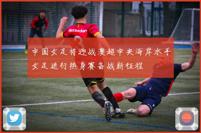 中国女足将迎战澳超中央海岸水手女足进行热身赛备战新征程