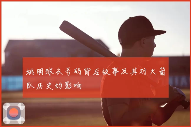 姚明球衣号码背后故事及其对火箭队历史的影响
