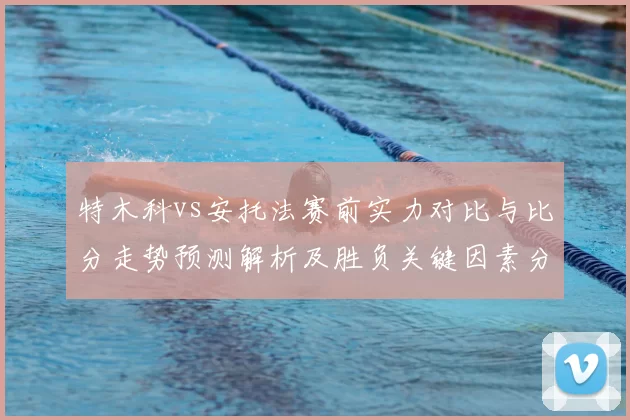 特木科vs安托法赛前实力对比与比分走势预测解析及胜负关键因素分析