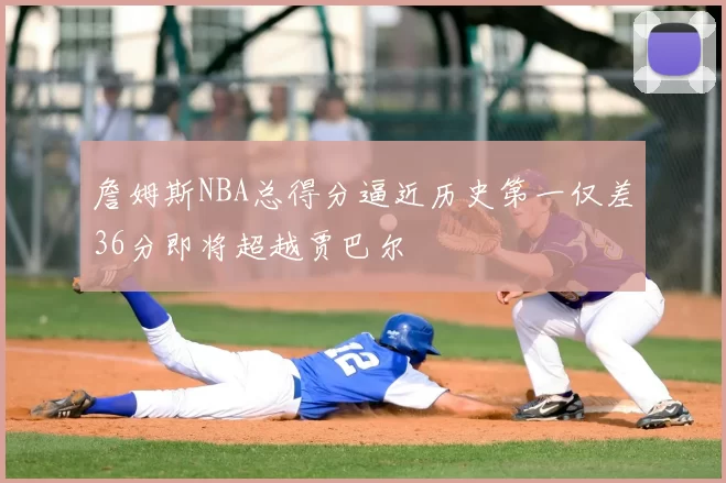 詹姆斯NBA总得分逼近历史第一仅差36分即将超越贾巴尔