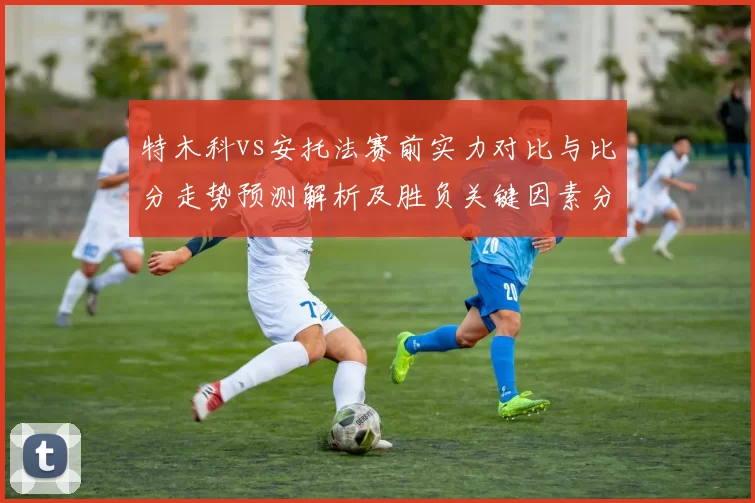 特木科vs安托法赛前实力对比与比分走势预测解析及胜负关键因素分析