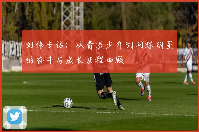 刘伟专访:从青涩少年到网球明星的奋斗与成长历程回顾