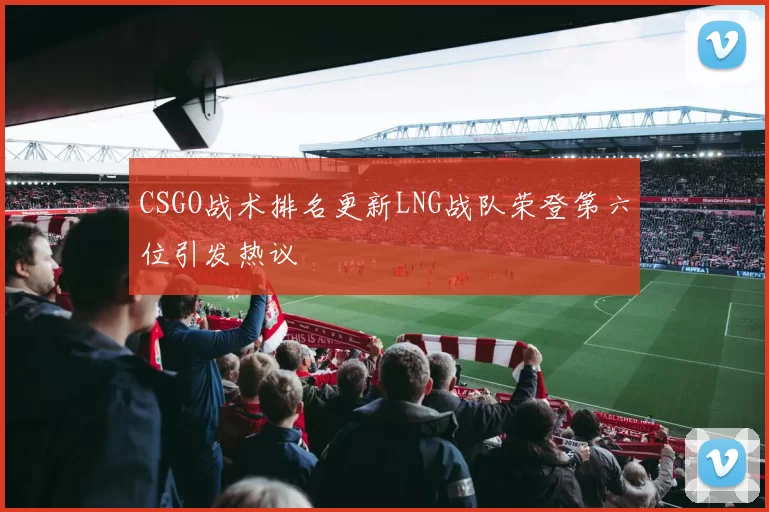 CSGO战术排名更新LNG战队荣登第六位引发热议
