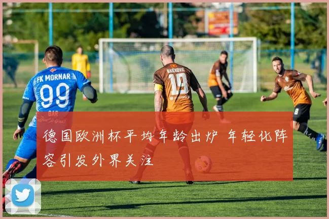 德国欧洲杯平均年龄出炉 年轻化阵容引发外界关注