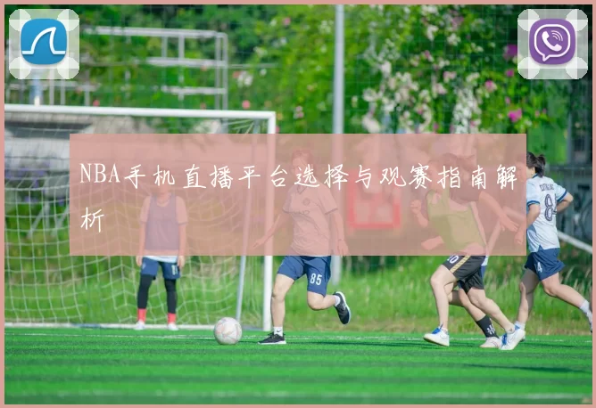 NBA手机直播平台选择与观赛指南解析