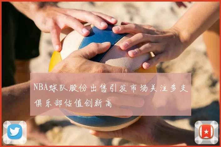 NBA球队股份出售引发市场关注多支俱乐部估值创新高