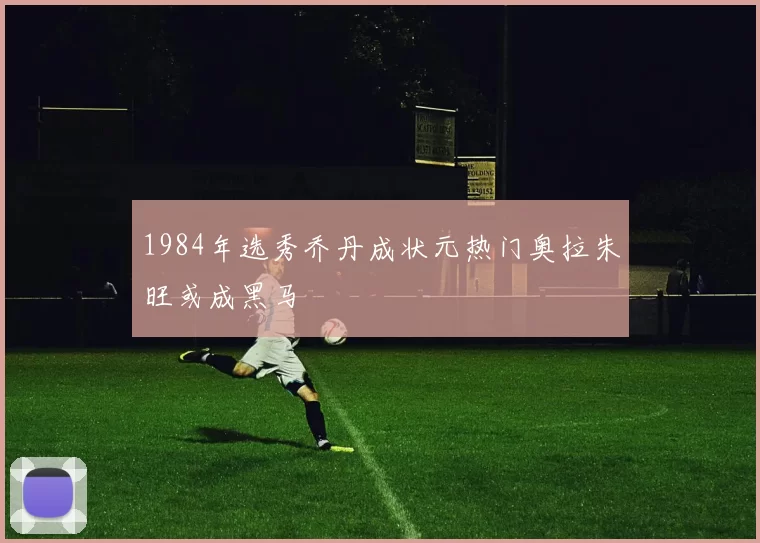 1984年选秀乔丹成状元热门奥拉朱旺或成黑马