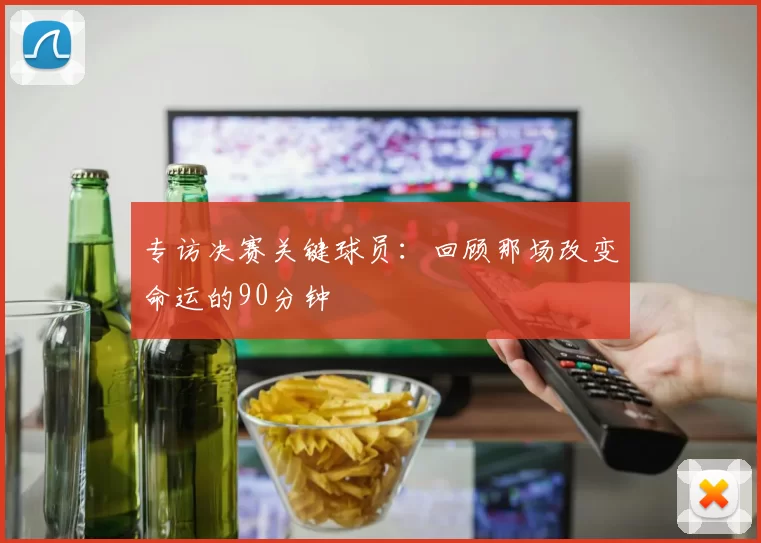 专访决赛关键球员：回顾那场改变命运的90分钟