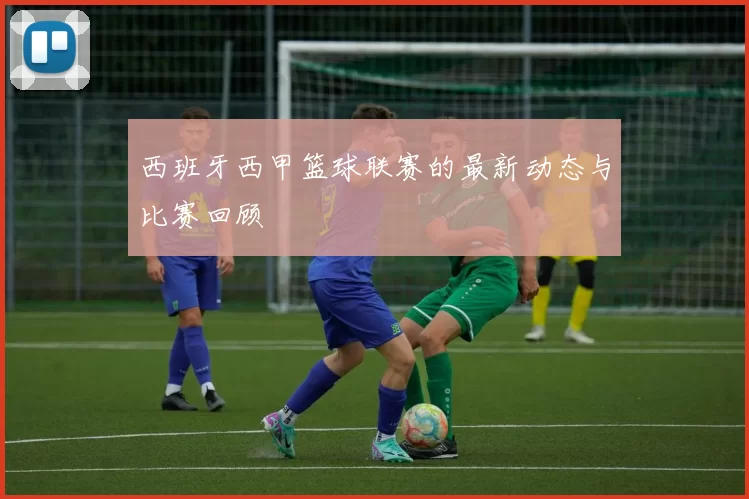 西班牙西甲篮球联赛的最新动态与比赛回顾
