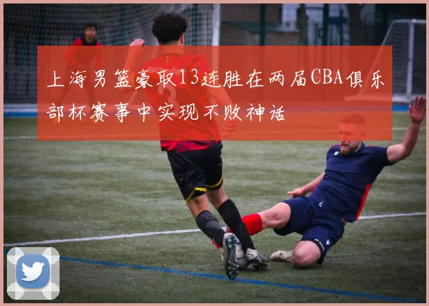 上海男篮豪取13连胜在两届CBA俱乐部杯赛事中实现不败神话
