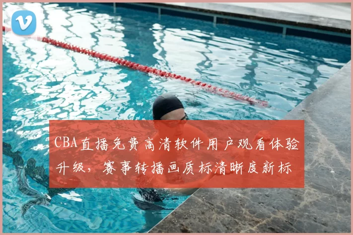 CBA直播免费高清软件用户观看体验升级，赛事转播画质标清晰度新标准