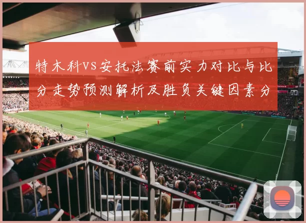 特木科vs安托法赛前实力对比与比分走势预测解析及胜负关键因素分析