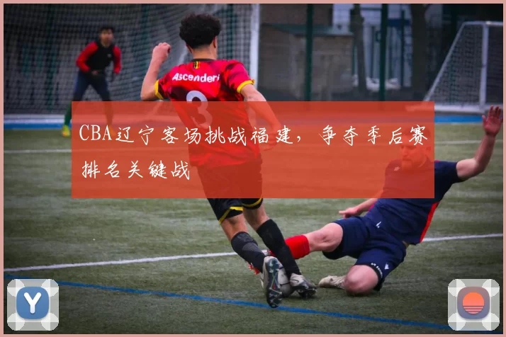 CBA辽宁客场挑战福建,争夺季后赛排名关键战