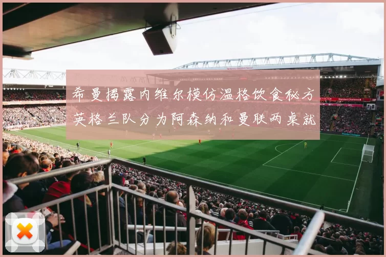 希曼揭露内维尔模仿温格饮食秘方英格兰队分为阿森纳和曼联两桌就餐