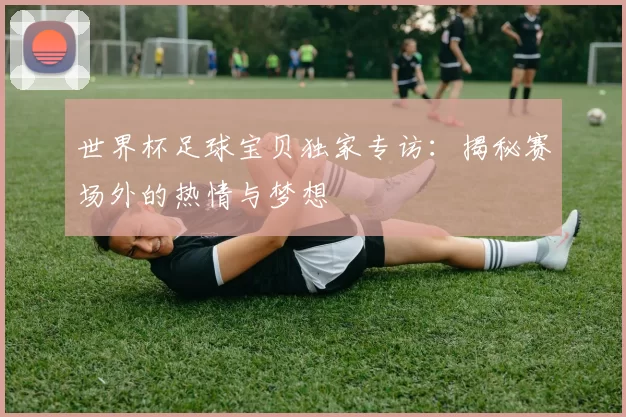 世界杯足球宝贝独家专访：揭秘赛场外的热情与梦想
