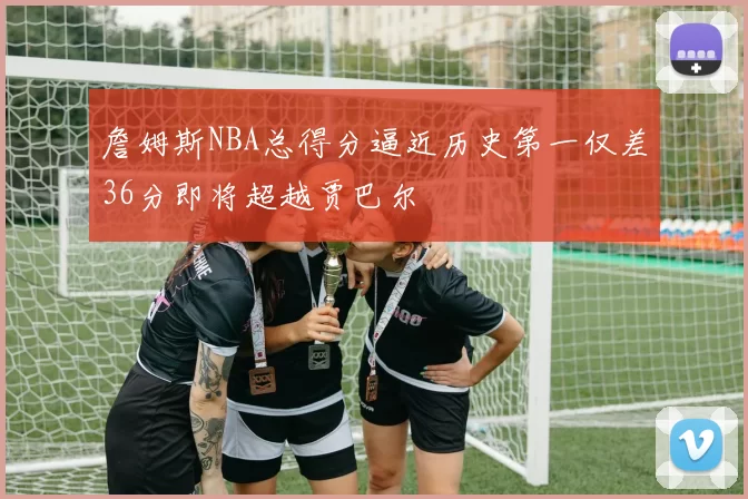 詹姆斯NBA总得分逼近历史第一仅差36分即将超越贾巴尔