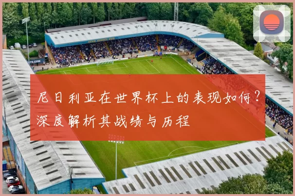 尼日利亚在世界杯上的表现如何?深度解析其战绩与历程