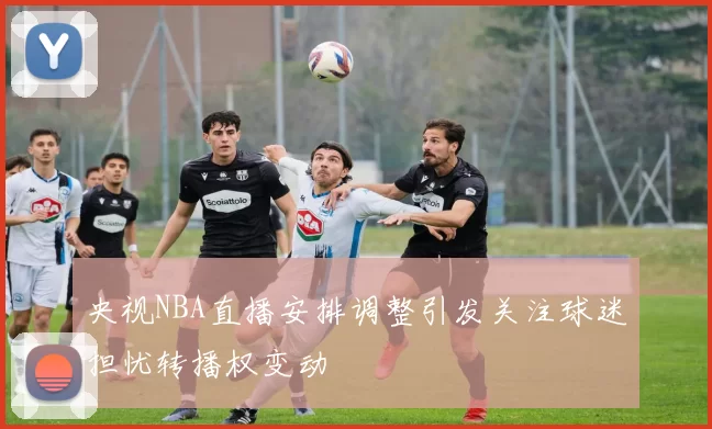 央视NBA直播安排调整引发关注球迷担忧转播权变动