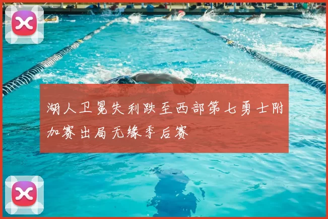 湖人卫冕失利跌至西部第七勇士附加赛出局无缘季后赛