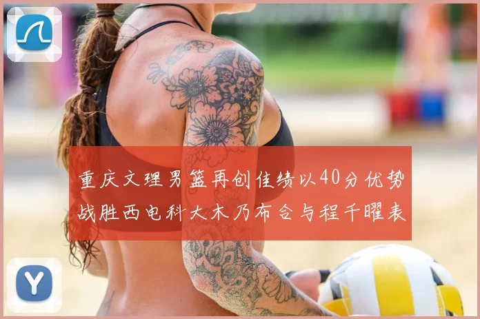 重庆文理男篮再创佳绩以40分优势战胜西电科大木乃布合与程千曜表现出色