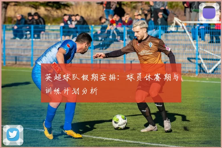 英超球队假期安排：球员休赛期与训练计划分析