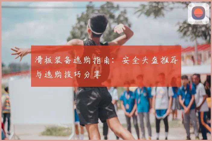 滑板装备选购指南:安全头盔推荐与选购技巧分享