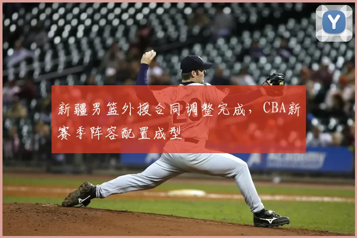 新疆男篮外援合同调整完成，CBA新赛季阵容配置成型