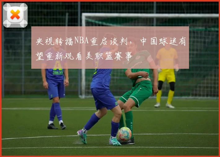 央视转播NBA重启谈判,中国球迷有望重新观看美职篮赛事