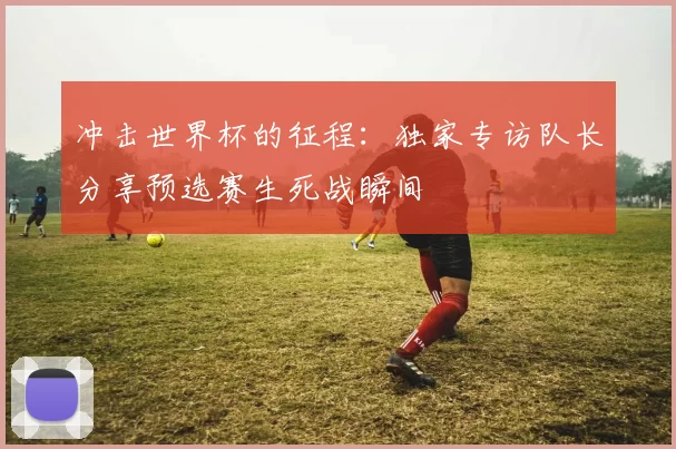 冲击世界杯的征程:独家专访队长分享预选赛生死战瞬间