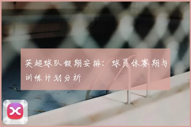英超球队假期安排：球员休赛期与训练计划分析