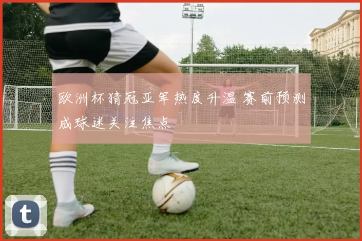 欧洲杯猜冠亚军热度升温 赛前预测成球迷关注焦点