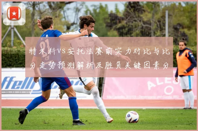 特木科vs安托法赛前实力对比与比分走势预测解析及胜负关键因素分析