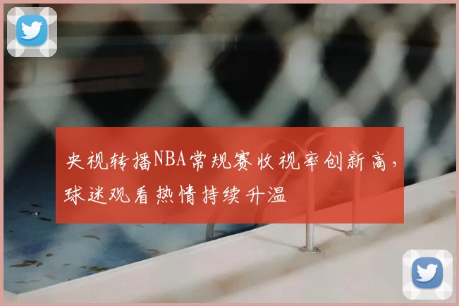 央视转播NBA常规赛收视率创新高，球迷观看热情持续升温