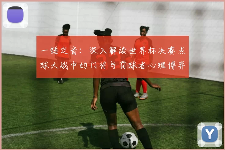 一锤定音:深入解读世界杯决赛点球大战中的门将与罚球者心理博弈