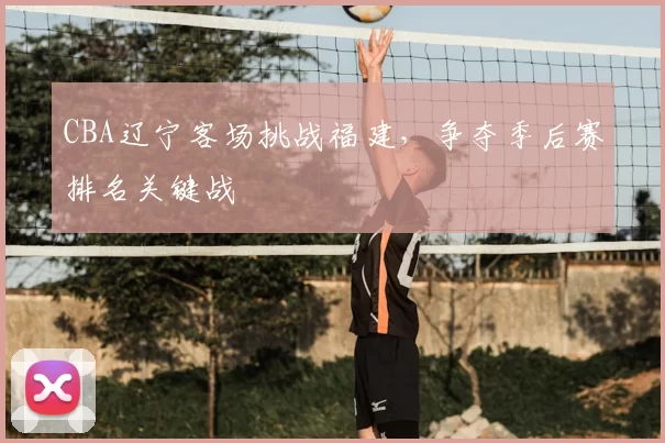 CBA辽宁客场挑战福建,争夺季后赛排名关键战