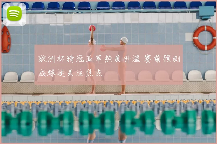 欧洲杯猜冠亚军热度升温 赛前预测成球迷关注焦点