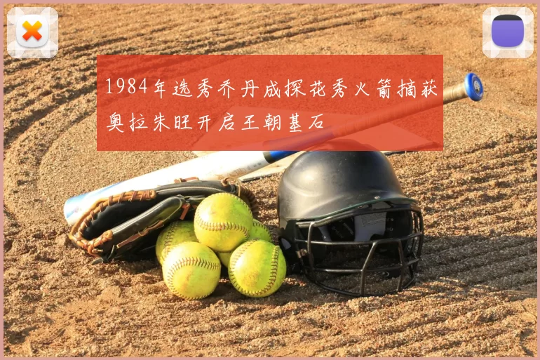 1984年选秀乔丹成探花秀火箭摘获奥拉朱旺开启王朝基石
