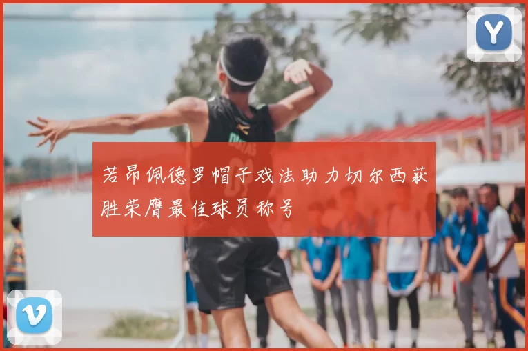 若昂佩德罗帽子戏法助力切尔西获胜荣膺最佳球员称号